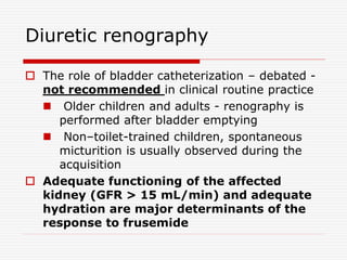 Diuretic renography
 The role of bladder catheterization – debated -
not recommended in clinical routine practice
 Older children and adults - renography is
performed after bladder emptying
 Non–toilet-trained children, spontaneous
micturition is usually observed during the
acquisition
 Adequate functioning of the affected
kidney (GFR > 15 mL/min) and adequate
hydration are major determinants of the
response to frusemide
 