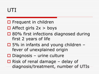 UTI
 Frequent in children
 Affect girls 2x > boys
 80% first infections diagnosed during
first 2 years of life
 5% in infants and young children –
fever of unexplained origin
 Diagnosis – urine culture
 Risk of renal damage – delay of
diagnosis/treatment, number of UTIs
 