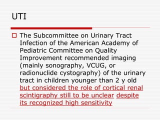UTI
 The Subcommittee on Urinary Tract
Infection of the American Academy of
Pediatric Committee on Quality
Improvement recommended imaging
(mainly sonography, VCUG, or
radionuclide cystography) of the urinary
tract in children younger than 2 y old
but considered the role of cortical renal
scintigraphy still to be unclear despite
its recognized high sensitivity
 