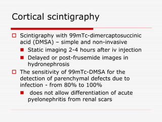 Cortical scintigraphy
 Scintigraphy with 99mTc-dimercaptosuccinic
acid (DMSA) – simple and non-invasive
 Static imaging 2-4 hours after iv injection
 Delayed or post-frusemide images in
hydronephrosis
 The sensitivity of 99mTc-DMSA for the
detection of parenchymal defects due to
infection - from 80% to 100%
 does not allow differentiation of acute
pyelonephritis from renal scars
 