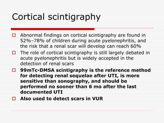 Cortical scintigraphy
 Abnormal findings on cortical scintigraphy are found in
52%–78% of children during acute pyelonephritis, and
the risk that a renal scar will develop can reach 60%
 The role of cortical scintigraphy is still largely debated in
acute pyelonephritis but is widely accepted in the
detection of renal scars
 99mTc-DMSA scintigraphy is the reference method
for detecting renal sequelae after UTI, is more
sensitive than sonography, and should be
performed no sooner than 6 mo after the last
documented UTI
 Also used to detect scars in VUR
 