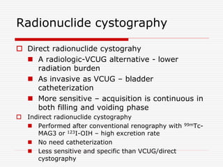 Radionuclide cystography
 Direct radionuclide cystograhy
 A radiologic-VCUG alternative - lower
radiation burden
 As invasive as VCUG – bladder
catheterization
 More sensitive – acquisition is continuous in
both filling and voiding phase
 Indirect radionuclide cystography
 Performed after conventional renography with 99mTc-
MAG3 or 123I-OIH – high excretion rate
 No need catheterization
 Less sensitive and specific than VCUG/direct
cystography
 