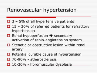 Renovascular hypertension
 3 – 5% of all hypertensive patients
 15 – 30% of referred patients for refractory
hypertension
 Renal hypoperfusion  secondary
activation of renin-angiotension system
 Stenotic or obstructive lesion within renal
artery
 Potential curable cause of hypertension
 70-90% - atherosclerosis
 10-30% - fibromuscular dysplasia
 