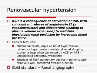 Renovascular hypertension
 RVH is a consequence of activation of RAS with
concomitant release of angiotensin II (a
vasoconstrictor) and aldosterone (leading to
plasma volume expansion) to maintain
physiologic renal perfusion by increasing blood
pressure
 Clinical features:
 abdominal bruits, rapid onset of hypertension,
refractory hypertension, unilateral renal atrophy,
azotemia (esp when worsened by ACEi or ARB),
unexplained azotemia/hypokemia
 Episodes of flash pulmonary edema in patients with
relatively well-preserved systolic function
 Gold standard – Renal angiography
 