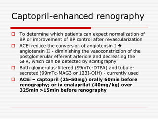 Captopril-enhanced renography
 To determine which patients can expect normalization of
BP or improvement of BP control after revascularization
 ACEi reduce the conversion of angiotensin I 
angiotensin II - diminishing the vasoconstriction of the
postglomerular efferent arteriole and decreasing the
GFR, which can be detected by scintigraphy
 Both glomerulus-filtered (99mTc-DTPA) and tubule-
secreted (99mTc-MAG3 or 123I-OIH) - currently used
 ACEi – captopril (25-50mg) orally 60min before
renography; or iv enalaprilat (40mg/kg) over
325min >15min before renography
 