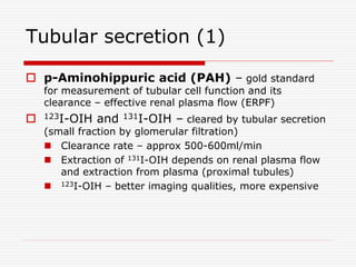 Tubular secretion (1)
 p-Aminohippuric acid (PAH) – gold standard
for measurement of tubular cell function and its
clearance – effective renal plasma flow (ERPF)
 123I-OIH and 131I-OIH – cleared by tubular secretion
(small fraction by glomerular filtration)
 Clearance rate – approx 500-600ml/min
 Extraction of 131I-OIH depends on renal plasma flow
and extraction from plasma (proximal tubules)
 123I-OIH – better imaging qualities, more expensive
 