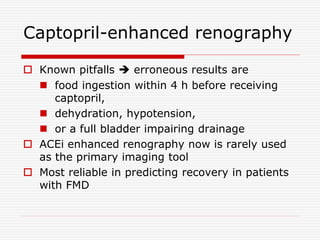 Captopril-enhanced renography
 Known pitfalls  erroneous results are
 food ingestion within 4 h before receiving
captopril,
 dehydration, hypotension,
 or a full bladder impairing drainage
 ACEi enhanced renography now is rarely used
as the primary imaging tool
 Most reliable in predicting recovery in patients
with FMD
 