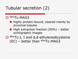 Tubular secretion (2)
 99mTc-MAG3
 highly protein-bound, cleared mainly by
proximal tubules
 High extraction fraction (50%) – better
scintigraphic images
 99mTc-I, I and d,d-ethylenedicysteine
(EC) – better than 99mTc-MAG3
 