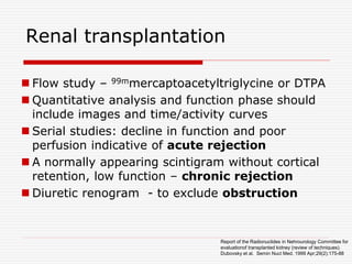 Renal transplantation
 Flow study – 99mmercaptoacetyltriglycine or DTPA
 Quantitative analysis and function phase should
include images and time/activity curves
 Serial studies: decline in function and poor
perfusion indicative of acute rejection
 A normally appearing scintigram without cortical
retention, low function – chronic rejection
 Diuretic renogram - to exclude obstruction
Report of the Radionuclides in Nehrourology Committee for
evaluationof transplanted kidney (review of techniques).
Dubovsky et al. Semin Nucl Med. 1999 Apr;29(2):175-88
 