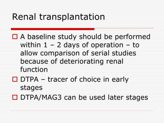 Renal transplantation
 A baseline study should be performed
within 1 – 2 days of operation – to
allow comparison of serial studies
because of deteriorating renal
function
 DTPA – tracer of choice in early
stages
 DTPA/MAG3 can be used later stages
 