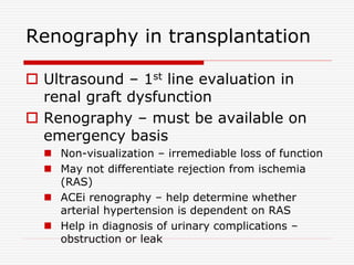 Renography in transplantation
 Ultrasound – 1st line evaluation in
renal graft dysfunction
 Renography – must be available on
emergency basis
 Non-visualization – irremediable loss of function
 May not differentiate rejection from ischemia
(RAS)
 ACEi renography – help determine whether
arterial hypertension is dependent on RAS
 Help in diagnosis of urinary complications –
obstruction or leak
 
