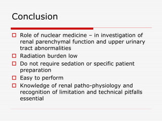 Conclusion
 Role of nuclear medicine – in investigation of
renal parenchymal function and upper urinary
tract abnormalities
 Radiation burden low
 Do not require sedation or specific patient
preparation
 Easy to perform
 Knowledge of renal patho-physiology and
recognition of limitation and technical pitfalls
essential
 