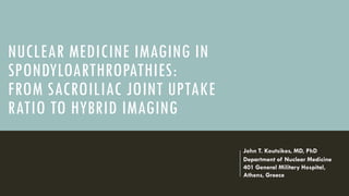 NUCLEAR MEDICINE IMAGING IN
SPONDYLOARTHROPATHIES:
FROM SACROILIAC JOINT UPTAKE
RATIO TO HYBRID IMAGING
John T. Koutsikos, MD, PhD
Department of Nuclear Medicine
401 General Military Hospital,
Athens, Greece
 