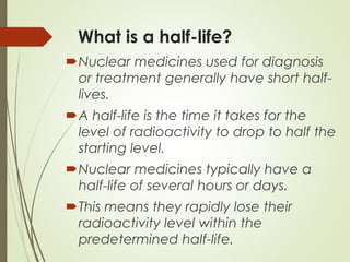 What is a half-life?
Nuclear medicines used for diagnosis
or treatment generally have short half-
lives.
A half-life is the time it takes for the
level of radioactivity to drop to half the
starting level.
Nuclear medicines typically have a
half-life of several hours or days.
This means they rapidly lose their
radioactivity level within the
predetermined half-life.
 