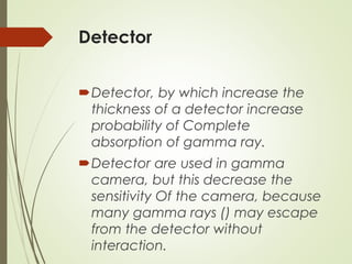 Detector
Detector, by which increase the
thickness of a detector increase
probability of Complete
absorption of gamma ray.
Detector are used in gamma
camera, but this decrease the
sensitivity Of the camera, because
many gamma rays () may escape
from the detector without
interaction.
 