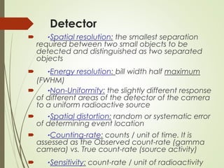 Detector
 ٠Spatial resolution: the smallest separation
required between two small objects to be
detected and distinguished as two separated
objects
 ٠Energy resolution: bill width half maximum
(FWHM)
 ٠Non-Uniformity: the slightly different response
of different areas of the detector of the camera
to a uniform radioactive source
 ٠Spatial distortion: random or systematic error
of determining event location
 ٠Counting-rate: counts / unit of time. It is
assessed as the Observed count-rate (gamma
camera) vs. True count-rate (source activity)
 ٠Sensitivity: count-rate / unit of radioactivity
 