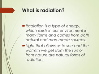What is radiation?
Radiation is a type of energy,
which exists in our environment in
many forms and comes from both
natural and man-made sources.
Light that allows us to see and the
warmth we get from the sun or
from nature are natural forms of
radiation.
 