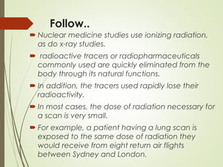 Follow..
 Nuclear medicine studies use ionizing radiation,
as do x-ray studies.
 radioactive tracers or radiopharmaceuticals
commonly used are quickly eliminated from the
body through its natural functions.
 In addition, the tracers used rapidly lose their
radioactivity.
 In most cases, the dose of radiation necessary for
a scan is very small.
 For example, a patient having a lung scan is
exposed to the same dose of radiation they
would receive from eight return air flights
between Sydney and London.
 