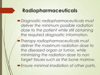 Radiopharmaceuticals
Diagnostic radiopharmaceuticals must
deliver the minimum possible radiation
dose to the patient while still obtaining
the required diagnostic information.
Therapy radiopharmaceuticals must
deliver the maximum radiation dose to
the diseased organ or tumor, while
minimizing the radiation dose to non
target tissues such as the bone marrow.
Ensure minimal irradiation of other parts.
 