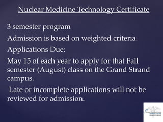 Nuclear Medicine Technology Certificate
3 semester program
Admission is based on weighted criteria.
Applications Due:
May 15 of each year to apply for that Fall
semester (August) class on the Grand Strand
campus.
Late or incomplete applications will not be
reviewed for admission.
 