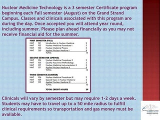 Nuclear Medicine Technology is a 3 semester Certificate program
beginning each Fall semester (August) on the Grand Strand
Campus. Classes and clinicals associated with this program are
during the day. Once accepted you will attend year round,
including summer. Please plan ahead financially as you may not
receive financial aid for the summer.
Clinicals will vary by semester but may require 1-2 days a week.
Students may have to travel up to a 50 mile radius to fulfill
clinical requirements so transportation and gas money must be
available.
 