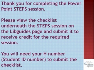 Thank you for completing the Power
Point STEPS session.
Please view the checklist
underneath the STEPS session on
the Libguides page and submit it to
receive credit for the required
session.
You will need your H number
(Student ID number) to submit the
checklist.
 