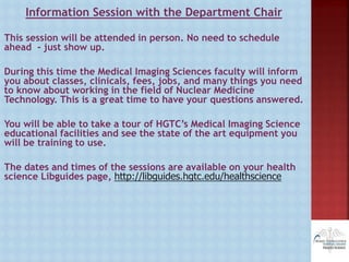 Information Session with the Department Chair
This session will be attended in person. No need to schedule
ahead - just show up.
During this time the Medical Imaging Sciences faculty will inform
you about classes, clinicals, fees, jobs, and many things you need
to know about working in the field of Nuclear Medicine
Technology. This is a great time to have your questions answered.
You will be able to take a tour of HGTC’s Medical Imaging Science
educational facilities and see the state of the art equipment you
will be training to use.
The dates and times of the sessions are available on your health
science Libguides page, http://libguides.hgtc.edu/healthscience
 