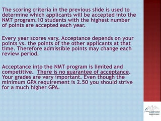The scoring criteria in the previous slide is used to
determine which applicants will be accepted into the
NMT program.10 students with the highest number
of points are accepted each year.
Every year scores vary. Acceptance depends on your
points vs. the points of the other applicants at that
time. Therefore admissible points may change each
review period.
Acceptance into the NMT program is limited and
competitive. There is no guarantee of acceptance.
Your grades are very important. Even though the
minimum GPA requirement is 2.50 you should strive
for a much higher GPA.
 