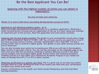Be the Best Applicant You Can Be!
Applying with the highest number of points you can obtain is
important!!!
You may increase your points by:
Taking 12 or more credit hours (excluding developmental courses) at HGTC.
Applying for and obtaining residency status – go to
http://www.hgtc.edu/admissions/residency.html for a residency application. Obtaining a
South Carolina driver’s license and car registration (if the car is in your name) are normally
an important part of this process. Read the application and instructions carefully.
Applying with the best grades possible! The grades in your prerequisite courses play a large
part in NMT acceptance. Have a C in MAT 120? You will only receive one point for a C but if
you have an A you receive 5 points. Consider retaking MAT 120 or take MAT 110 (has a
prereq of MAT 102) to achieve a higher grade. Your grades in your other prereq courses are
just as important.
You can also increase your points by increasing your GPA as you will see in the Academic
Rigor section of the point criteria. You can use the calculator on the Libguides page to see
how much your GPA will increase by retaking or taking a different course in the same
prereq category and receiving a higher grade. Always check with financial aid before
retaking courses as it may affect your Satisfactory Academic Progress if you retake too
many or already have W’s, F’s or D’s in other courses.
Obtaining certification in a patient care field. This is a great way to increase your points
and gain skills for a job. Working full time in the health care field with your certification
increases your points even more.
Popular certifications in the health care field include Phlebotomy and CNA (Certified
Nursing Assistant).
 