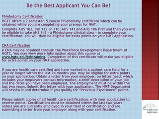 Be the Best Applicant You Can Be!
Phlebotomy Certification
HGTC offers a 2 semester, 5 course Phlebotomy certificate which can be
obtained while you are completing your prereqs for NMT.
Complete AHS 102, BIO 112 or 210, AHS 141 and AHS 106 first and then you will
be eligible to take AHS 143 – a Phlebotomy clinical class – to complete your
certification. You will then be eligible for extra points on your NMT Application.
CNA Certification
A CNA may be obtained through the Workforce Development Department of
HGTC. You may view more information about this course at
www.hgtc.edu/jobtraining. Completion of this certificate will make you eligible
for extra points on your NMT application.
If you are health care certified and have worked in a patient care field for a
year or longer within the last 24 months you may be eligible for extra points
on your application. Obtain a letter from your employer, on letter head, which
includes your employers contact information, a brief description of your job
and the dates you have been employed. The employment must be within the
last two years. Submit this letter with your application. The NMT Department
will review it and determine if you qualify for “Previous Experience” points.
Please submit copies of all health care certifications with your application to
receive points. Certifications must be obtained within the last two years –
unless you are currently employed in your field of certification and are
submitting a letter from your employer along with your certification.
 