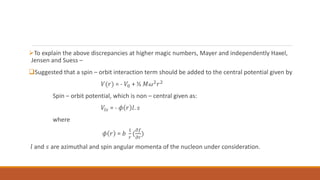 To explain the above discrepancies at higher magic numbers, Mayer and independently Haxel,
Jensen and Suess –
Suggested that a spin – orbit interaction term should be added to the central potential given by
𝑉(𝑟) = - 𝑉0 + ½ 𝑀𝜔2𝑟2
Spin – orbit potential, which is non – central given as:
𝑉𝑙𝑠 = - 𝜙 𝑟 𝑙. 𝑠
where
𝜙 𝑟 = 𝑏
1
𝑟
(
𝜕𝑓
𝜕𝑟
)
𝑙 and 𝑠 are azimuthal and spin angular momenta of the nucleon under consideration.
 