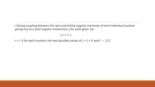 Strong coupling between the spin and orbital angular momenta of each individual nucleon
giving rise to a total angular momentum 𝑗 for each given by:
𝑗 = 𝑙 + 𝑠
𝑠 = ½ for each nucleon; the two possible values of 𝑗 = 𝑙 + ½ and 𝑙 − 1/2
 