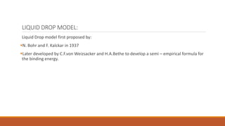 LIQUID DROP MODEL:
Liquid Drop model first proposed by:
N. Bohr and F. Kalckar in 1937
Later developed by C.F.von Weizsacker and H.A.Bethe to develop a semi – empirical formula for
the binding energy.
 