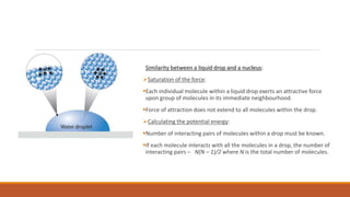 Similarity between a liquid drop and a nucleus:
Saturation of the force:
Each individual molecule within a liquid drop exerts an attractive force
upon group of molecules in its immediate neighbourhood.
Force of attraction does not extend to all molecules within the drop.
Calculating the potential energy:
Number of interacting pairs of molecules within a drop must be known.
If each molecule interacts with all the molecules in a drop, the number of
interacting pairs – N(N – 1)/2 where N is the total number of molecules.
 