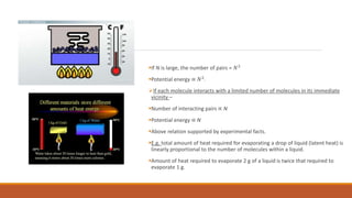 If N is large, the number of pairs = 𝑁2
Potential energy ∝ 𝑁2
.
If each molecule interacts with a limited number of molecules in its immediate
vicinity –
Number of interacting pairs ∝ N
Potential energy ∝ N
Above relation supported by experimental facts.
E.g. total amount of heat required for evaporating a drop of liquid (latent heat) is
linearly proportional to the number of molecules within a liquid.
Amount of heat required to evaporate 2 g of a liquid is twice that required to
evaporate 1 g.
 