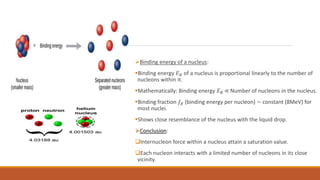 Binding energy of a nucleus:
Binding energy 𝐸𝐵 of a nucleus is proportional linearly to the number of
nucleons within it.
Mathematically: Binding energy 𝐸𝐵 ∝ Number of nucleons in the nucleus.
Binding fraction 𝑓𝐵 (binding energy per nucleon) ~ constant (8MeV) for
most nuclei.
Shows close resemblance of the nucleus with the liquid drop.
Conclusion:
Internucleon force within a nucleus attain a saturation value.
Each nucleon interacts with a limited number of nucleons in its close
vicinity.
 