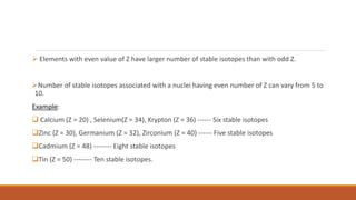  Elements with even value of Z have larger number of stable isotopes than with odd Z.
Number of stable isotopes associated with a nuclei having even number of Z can vary from 5 to
10.
Example:
 Calcium (Z = 20) , Selenium(Z = 34), Krypton (Z = 36) ------ Six stable isotopes
Zinc (Z = 30), Germanium (Z = 32), Zirconium (Z = 40) ------ Five stable isotopes
Cadmium (Z = 48) -------- Eight stable isotopes
Tin (Z = 50) -------- Ten stable isotopes.
 