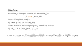Alpha Decay:
If a nucleus ZXA undergoes 𝛼 – decay into the nucleus Z-2YA-4
ZXA
Z-2YA-4 + 2He4
The 𝛼 – disintegration energy –
𝑄𝛼 = M(A,Z) - M(A – 4, Z-2) – M[2He4]
written in terms of the binding energies 𝐸𝐵 of the nuclei involved:
𝑄𝛼 = 𝐸𝐵(A – 4, Z – 2) + 𝐸𝐵[2He4] - 𝐸𝐵 (A, Z)
= 𝑎1(𝐴 − 4) - 𝑎2(𝐴 − 4)2 3- 𝑎3
(𝑍−2)2
(𝐴 −4)1 3 - 𝑎4
(𝐴 −2𝑍)2
𝐴 −4
- 𝑎1𝐴 + 𝑎2𝐴2 3+ 𝑎3
𝑍2
𝐴1 3 + 𝑎4
(𝐴 −2𝑍)2
𝐴
+ 𝐸𝐵[2He4]
 