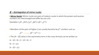 𝜷 – disintegration of mirror nuclei:
Mirror Nuclei: Mirror nuclei are pairs of isobaric nuclei in which the proton and neutron
numbers are interchanged and differ by one unit.
Examples: (1H3, 2He3), (3Li7, 4Be7), (5B11, 6C11).
Members of the pairs of higher Z are usually found to be 𝛽+
emitters such as:
6C11
5B11 + 𝛽+
+ 𝜈.
The (A – 2Z) value in the asymmetry term in the mass formula can be written as:
A – 2Z = N + Z – 2Z = N – Z
N – Z = ±1
A – 2Z = ±1
 