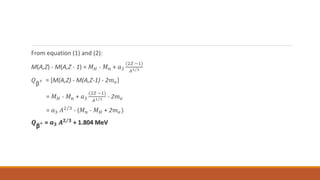 From equation (1) and (2):
M(A,Z) - M(A,Z - 1) = 𝑀𝐻 - 𝑀𝑛 + 𝑎3
(2𝑍 −1)
𝐴1 3
𝑄
β
+ = [M(A,Z) - M(A,Z-1) - 2𝑚𝑒]
= 𝑀𝐻 - 𝑀𝑛 + 𝑎3
(2𝑍 −1)
𝐴1 3 - 2𝑚𝑒
= 𝑎3 𝐴2 3 - (𝑀𝑛 - 𝑀𝐻 + 2𝑚𝑒)
𝑸
β
+ = 𝒂𝟑 𝑨𝟐 𝟑 + 1.804 MeV
 