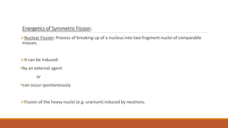 Energetics of Symmetric Fission:
Nuclear Fission: Process of breaking up of a nucleus into two fragment nuclei of comparable
masses.
It can be induced:
by an external agent
or
can occur spontaneously.
Fission of the heavy nuclei (e.g. uranium) induced by neutrons.
 