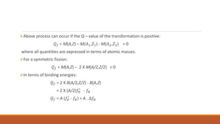 Above process can occur if the Q – value of the transformation is positive:
𝑄𝑓 = M(A,Z) – M(𝐴1,𝑍1) - M(𝐴2,𝑍2) > 0
where all quantities are expressed in terms of atomic masses.
For a symmetric fission:
𝑄𝑓 = M(A,Z) – 2 X M(A/2,Z/2) > 0
In terms of binding energies:
𝑄𝑓 = 2 X B(A/2,Z/2) - B(A,Z)
= 2 X (A/2)𝑓𝐵
′
- 𝑓𝐵
𝑄𝑓 = A (𝑓𝐵
′
- 𝑓𝐵) = A . ∆𝑓𝐵
 