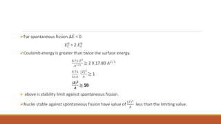 For spontaneous fission ∆𝐸 < 0
𝐸𝐶
0
> 2 𝐸𝑆
0
Coulomb energy is greater than twice the surface energy.
0.71 𝑍2
𝐴1 3 ≥ 2 X 17.80 𝐴2 3
0.71
33.6
(𝑍)2
𝐴
≥ 1
(𝒁)𝟐
𝑨
≥ 50
 above is stability limit against spontaneous fission.
Nuclei stable against spontaneous fission have value of
(𝑍)2
𝐴
less than the limiting value.
 