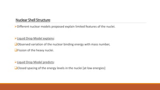 Nuclear Shell Structure:
Different nuclear models proposed explain limited features of the nuclei.
Liquid Drop Model explains:
Observed variation of the nuclear binding energy with mass number,
Fission of the heavy nuclei.
Liquid Drop Model predicts:
Closed spacing of the energy levels in the nuclei [at low energies]
 