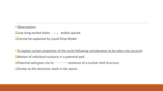 Observations:
Low lying excited states widely spaced.
Cannot be explained by Liquid Drop Model.
To explain certain properties of the nuclei following consideration to be taken into account:
Motion of individual nucleons in a potential well.
Potential well gives rise to existence of a nuclear shell structure.
Similar to the electronic shells in the atoms.
 