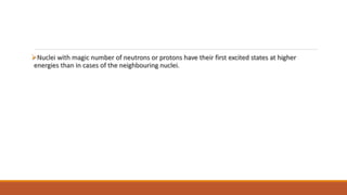 Nuclei with magic number of neutrons or protons have their first excited states at higher
energies than in cases of the neighbouring nuclei.
 