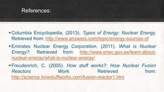 References:
Columbia Encyclopedia. (2013). Types of Energy: Nuclear Energy.
Retrieved from: http://www.answers.com/topic/energy-sources-of
Emirates Nuclear Energy Corporation. (2011). What is Nuclear
Energy?. Retrieved from: http://www.enec.gov.ae/learn-about-
nuclear-energy/what-is-nuclear-energy/
Freudenrich, C. (2005). How stuff works?: How Nuclear Fusion
Reactors Work. Retrieved from:
http://science.howstuffworks.com/fusion-reactor1.htm
 