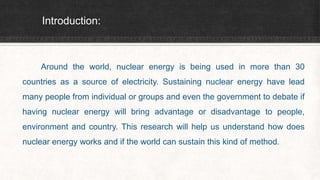 Introduction:
Around the world, nuclear energy is being used in more than 30
countries as a source of electricity. Sustaining nuclear energy have lead
many people from individual or groups and even the government to debate if
having nuclear energy will bring advantage or disadvantage to people,
environment and country. This research will help us understand how does
nuclear energy works and if the world can sustain this kind of method.
 