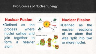 Two Sources of Nuclear Energy:
Nuclear Fusion
Defined as the
process where
nuclei collide and
join together to
form a heavier
atom
Nuclear Fission
Defined as the
nuclear reactions
of an atom that
was split into two
or more nuclei.
 