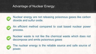 Advantage of Nuclear Energy:
Nuclear energy are not releasing poisonous gases like carbon
dioxide and sulfur oxide.
An efficient method compared to coal based nuclear power
process.
Nuclear waste is not like the chemical waste which does not
decompose and emits poisonous gases
The nuclear energy is the reliable source and safe source of
power.
 